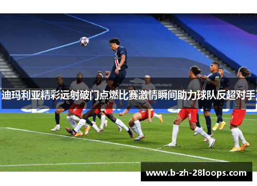 迪玛利亚精彩远射破门点燃比赛激情瞬间助力球队反超对手