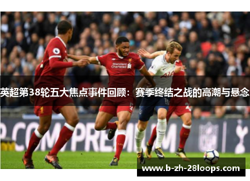 英超第38轮五大焦点事件回顾：赛季终结之战的高潮与悬念