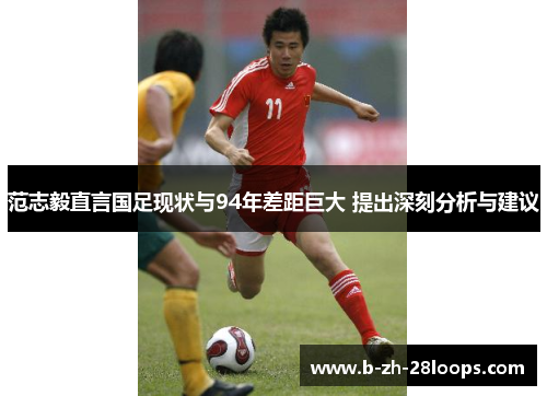 范志毅直言国足现状与94年差距巨大 提出深刻分析与建议 范志毅直言国足现状与94年差距巨大 提出深刻分析与建议