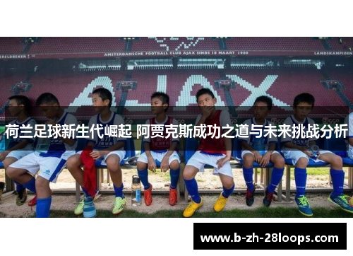 荷兰足球新生代崛起 阿贾克斯成功之道与未来挑战分析 荷兰足球新生代崛起 阿贾克斯成功之道与未来挑战分析