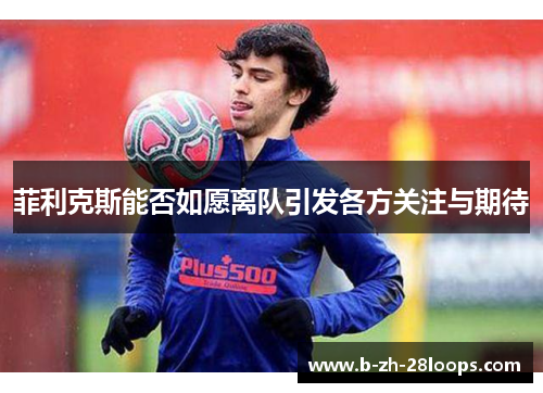 菲利克斯能否如愿离队引发各方关注与期待 菲利克斯能否如愿离队引发各方关注与期待