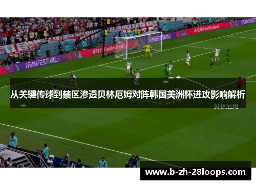 从关键传球到禁区渗透贝林厄姆对阵韩国美洲杯进攻影响解析