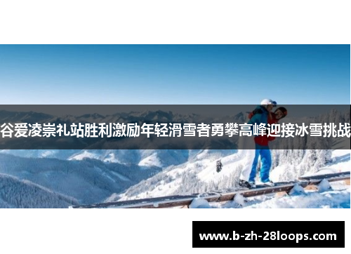 谷爱凌崇礼站胜利激励年轻滑雪者勇攀高峰迎接冰雪挑战 谷爱凌崇礼站胜利激励年轻滑雪者勇攀高峰迎接冰雪挑战