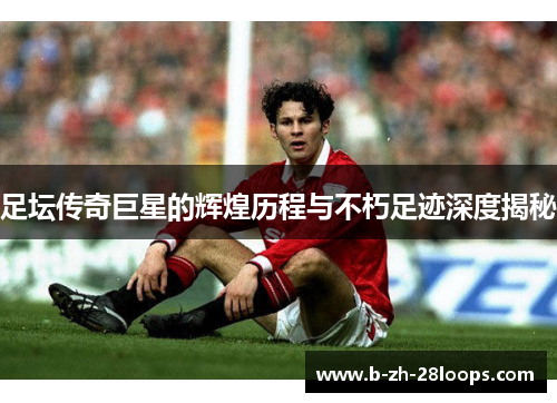 足坛传奇巨星的辉煌历程与不朽足迹深度揭秘