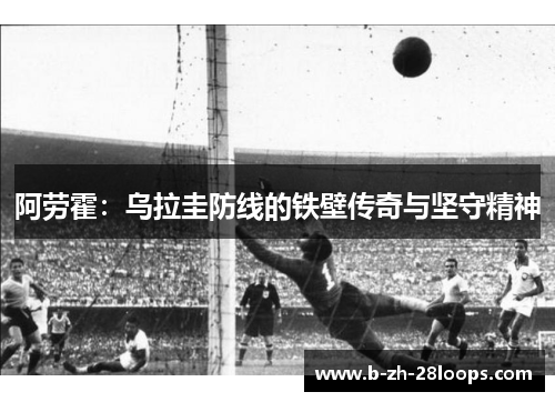 阿劳霍:乌拉圭防线的铁壁传奇与坚守精神 阿劳霍:乌拉圭防线的铁壁传奇与坚守精神