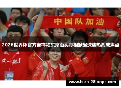 2026世界杯官方吉祥物东京街头亮相掀起球迷热潮成焦点 2026世界杯官方吉祥物东京街头亮相掀起球迷热潮成焦点