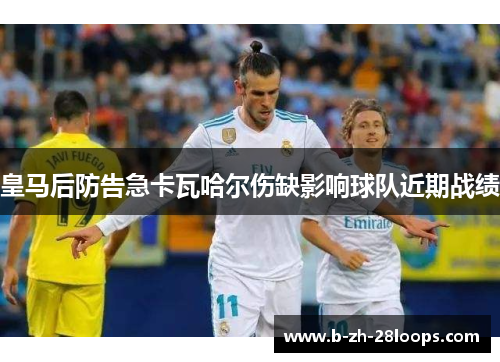 皇马后防告急卡瓦哈尔伤缺影响球队近期战绩 皇马后防告急卡瓦哈尔伤缺影响球队近期战绩