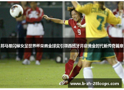邦马蒂闪耀女足世界杯荣膺金球奖引领西班牙开启黄金时代新传奇篇章 邦马蒂闪耀女足世界杯荣膺金球奖引领西班牙开启黄金时代新传奇篇章
