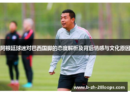 阿根廷球迷对巴西国脚的态度解析及背后情感与文化原因 阿根廷球迷对巴西国脚的态度解析及背后情感与文化原因