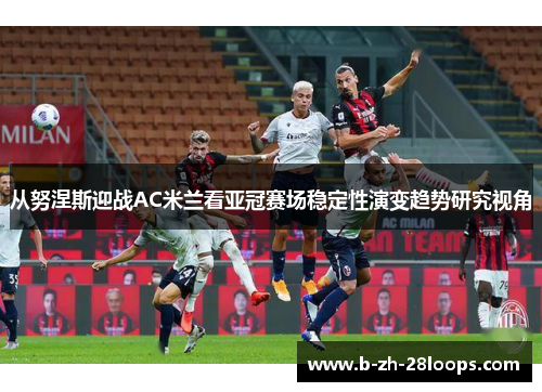 从努涅斯迎战AC米兰看亚冠赛场稳定性演变趋势研究视角