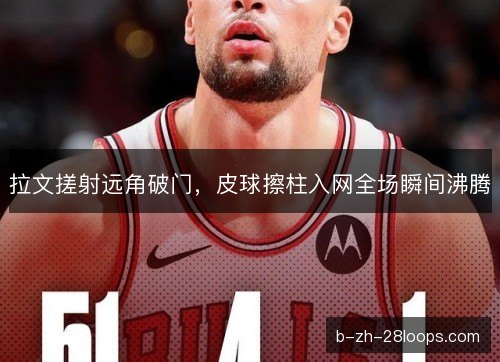 拉文搓射远角破门,皮球擦柱入网全场瞬间沸腾 拉文搓射远角破门,皮球擦柱入网全场瞬间沸腾