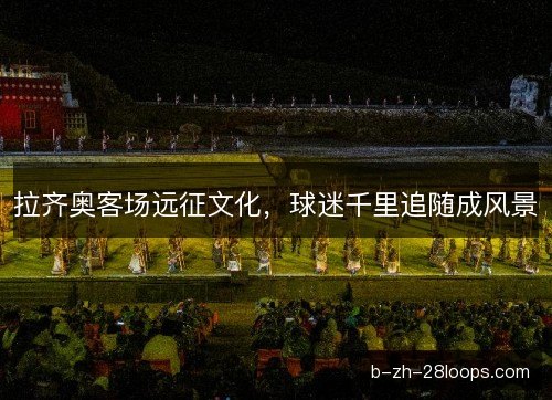 拉齐奥客场远征文化，球迷千里追随成风景